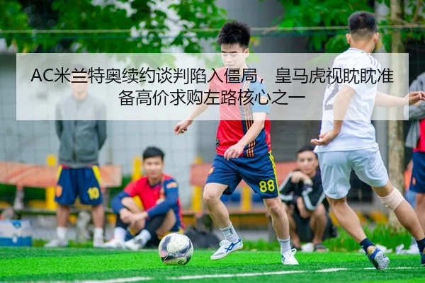 AC米兰特奥续约谈判陷入僵局，皇马虎视眈眈准备高价求购左路核心之一